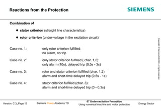 Energy Sector
Copyright
©
Siemens
AG
2008.
All
rights
reserved.
Siemens Power Academy TD
07 Underexcitation Protection
Using numerical machine and motor protection
Version: C 3_Page 13
Combination of
 stator criterion (straight line characteristics)
 rotor criterion (under-voltage in the excitation circuit)
Case no. 1: only rotor criterion fulfilled:
no alarm, no trip
Case no. 2: only stator criterion fulfilled ( char. 1,2):
only alarm (10s); delayed trip (0,5s - 3s)
Case no. 3: rotor and stator criterion fulfilled (char. 1,2):
alarm and short-time delayed trip (0,5s - 1s)
Case no. 4: stator criterion fulfilled (char. 3):
alarm and short-time delayed trip (0 - 0,3s)
Reactions from the Protection
 