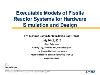 Operated by Los Alamos National Security, LLC for the U.S. Department of Energy’s NNSA
Executable Models of Fissile
Reactor Systems for Hardware
Simulation and Design
47th Summer Computer Simulation Conference
July 26-29, 2015
John Determan
Christy Day, Steven Klein, Marsha Roybal
Los Alamos National Laboratory
Advanced Nuclear Technology Group (NEN-2)
LA-UR-15-25136
1
 
