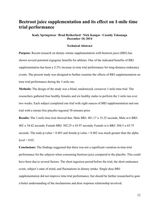 12
Beetroot juice supplementation and its effect on 1-mile time
trial performance
Kody Springsteen · Brad Retherford · Nick Kangas · Cassidy Tokunaga
December 10, 2014
Technical Abstract
Purpose: Recent research on dietary nitrate supplementation with beetroot juice (BRJ) has
shown several potential ergogenic benefits for athletes. One of the indicated benefits of BRJ
supplementation has been a 2-3% increase in time trial performance for long-distance endurance
events. The present study was designed to further examine the effects of BRJ supplementation on
time trial performance during the 1-mile run.
Methods: The design of the study was a blind, randomized, crossover 1-mile time trial. The
researchers gathered four healthy females and six healthy males to perform the 1-mile run over
two weeks. Each subject completed one trial with eight ounces of BRJ supplementation and one
trial with a nitrate-free placebo ingested 30 minutes prior.
Results: The 1-mile time trial showed that: Male BRJ: 401.17 ± 33.25 seconds; Male w/o BRJ:
402 ± 34.42 seconds; Female BRJ: 502.25 ± 65.97 seconds; Female w/o BRJ: 504.5 ± 65.75
seconds. The male p-value = 0.483 and female p-value = 0.482 was much greater than the alpha
level = 0.05.
Conclusions: The findings suggested that there was not a significant variation in time trial
performance for the subjects when consuming beetroot juice compared to the placebo. This could
have been due to several factors: The short ingestion period before the trial, the short endurance
event, subject’s state of mind, and fluctuations in dietary intake. Single dose BRJ
supplementation did not improve time trial performance, but should be further researched to gain
a better understanding of the mechanisms and dose response relationship involved.
 