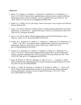 14
References
1. Bailey, S. J., Fulford, J., Vanhatalo, A., Winyard, P. G., Blackwell, J. R., DiMenna, F. J., …
Jones, A. M. (2010). Dietary nitrate supplementation enhances muscle contractile efficiency
during knee-extensor exercise in humans. Journal of Applied Physiology (Bethesda, Md.:
1985), 109(1), 135–148. doi:10.1152/japplphysiol.00046.2010
2. Brooks, G. A. (2005). Exercise physiology: human bioenergetics and its applications (4th ed.).
Boston: McGraw-Hill.
3. Jones, A. M. (2014). Influence of dietary nitrate on the physiological determinants of exercise
performance: a critical review 1
. Applied Physiology, Nutrition, and Metabolism, 39(9), 1019–
1028. doi:10.1139/apnm-2014-0036
4. Jones, A. M. (2014). Dietary Nitrate Supplementation and Exercise Performance. Sports
Medicine, 44(S1), 35–45. doi:10.1007/s40279-014-0149-y
5. Lansley, K. E., Winyard, P. G., Bailey, S. J., Vanhatalo, A., Wilkerson, D. P., Blackwell, J. R.,
… Jones, A. M. (2011). Acute dietary nitrate supplementation improves cycling time trial
performance. Medicine and Science in Sports and Exercise, 43(6), 1125–1131.
doi:10.1249/MSS.0b013e31821597b4
6. Lansley, K. E., Winyard, P. G., Fulford, J., Vanhatalo, A., Bailey, S. J., Blackwell, J. R., …
Jones, A. M. (2011). Dietary nitrate supplementation reduces the O2 cost of walking and
running: a placebo-controlled study. Journal of Applied Physiology (Bethesda, Md.: 1985),
110(3), 591–600. doi:10.1152/japplphysiol.01070.2010
7. Pinna, M., Roberto, S., Milia, R., Marongiu, E., Olla, S., Loi, A., … Crisafulli, A. (2014).
Effect of Beetroot Juice Supplementation on Aerobic Response during Swimming. Nutrients,
6(2), 605–615. doi:10.3390/nu6020605
8. Wylie, L. J., Mohr, M., Krustrup, P., Jackman, S. R., Ermιdis, G., Kelly, J., … Jones, A. M.
(2013). Dietary nitrate supplementation improves team sport-specific intense intermittent
exercise performance. European Journal of Applied Physiology, 113(7), 1673–1684.
doi:10.1007/s00421-013-2589-8
 