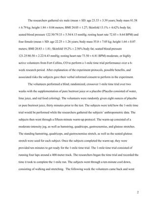 2
The researchers gathered six male (mean ± SD: age 23.33 ± 3.39 years; body mass 81.58
± 6.79 kg; height 1.84 ± 0.04 meters; BMI 24.05 ± 1.27; Skinfold 13.1% ± 4.62% body fat;
seated blood pressure 122.50/79.33 ± 5.54/4.13 mmHg; resting heart rate 72.83 ± 8.64 BPM) and
four female (mean ± SD: age 22.25 ± 1.26 years; body mass 55.8 ± 7.05 kg; height 1.64 ± 0.07
meters; BMI 20.83 ± 1.81; Skinfold 19.2% ± 2.56% body fat; seated blood pressure
121.25/80.50 ± 2.22/4.43 mmHg; resting heart rate 73.50 ± 6.81 BPM) moderate, or highly
active volunteers from Fort Collins, CO to perform a 1-mile time trial performance over a 6-
week research period. After explanation of the experiment protocols, possible benefits, and
associated risks the subjects gave their verbal informed consent to perform in the experiment.
The volunteers performed a blind, randomized, crossover 1-mile time trial over two
weeks with the supplementation of pure beetroot juice or a placebo (Placebo consisted of water,
lime juice, and red food coloring). The volunteers were randomly given eight ounces of placebo
or pure beetroot juice, thirty minutes prior to the test. The subjects were told how the 1-mile time
trial would be performed while the researchers gathered the subjects’ anthropometric data. The
subjects then went through a fifteen-minute warm-up protocol. The warm-up consisted of a
moderate-intensity jog, as well as hamstring, quadriceps, gastrocnemius, and gluteus stretches.
The standing hamstring, quadriceps, and gastrocnemius stretch, as well as the seated gluteus
stretch were used for each subject. Once the subjects completed the warm-up, they were
provided ten minutes to get ready for the 1-mile time trial. The 1-mile time trial consisted of
running four laps around a 400-meter track. The researchers began the time trial and recorded the
time it took to complete the 1-mile run. The subjects went through a ten-minute cool down,
consisting of walking and stretching. The following week the volunteers came back and went
 