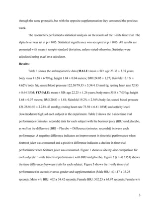 3
through the same protocols, but with the opposite supplementation they consumed the previous
week.
The researchers performed a statistical analysis on the results of the 1-mile time trial. The
alpha level was set at p < 0.05. Statistical significance was accepted at p < 0.05. All results are
presented with mean ± sample standard deviation, unless stated otherwise. Statistics were
calculated using excel or a calculator.
Results:
Table 1 shows the anthropometric data (MALE: mean ± SD: age 23.33 ± 3.39 years;
body mass 81.58 ± 6.79 kg; height 1.84 ± 0.04 meters; BMI 24.05 ± 1.27; Skinfold 13.1% ±
4.62% body fat; seated blood pressure 122.50/79.33 ± 5.54/4.13 mmHg; resting heart rate 72.83
± 8.64 BPM; FEMALE: mean ± SD: age 22.25 ± 1.26 years; body mass 55.8 ± 7.05 kg; height
1.64 ± 0.07 meters; BMI 20.83 ± 1.81; Skinfold 19.2% ± 2.56% body fat; seated blood pressure
121.25/80.50 ± 2.22/4.43 mmHg; resting heart rate 73.50 ± 6.81 BPM) and activity level
(low/moderate/high) of each subject in the experiment. Table 2 shows the 1-mile time trial
performances (minutes: seconds) data for each subject with the beetroot juice (BRJ) and placebo,
as well as the difference (BRJ – Placebo = Difference (minutes: seconds)) between each
performance. A negative difference indicates an improvement in time trial performance when
beetroot juice was consumed and a positive difference indicates a decline in time trial
performance when beetroot juice was consumed. Figure 1 shows a side-by-side comparison for
each subjects’ 1-mile time trial performance with BRJ and placebo. Figure 2 (r = -0.3353) shows
the time differences between trials for each subject. Figure 3 shows the 1-mile time trial
performance (in seconds) versus gender and supplementation (Male BRJ: 401.17 ± 33.25
seconds; Male w/o BRJ: 402 ± 34.42 seconds; Female BRJ: 502.25 ± 65.97 seconds; Female w/o
 