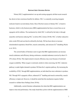 7
Beetroot Juice Literature Review
Nitrate (NO3
-
) supplementation is an up and coming ergogenic aid that recent research
has shown to have enormous benefits for athletes. NO3
-
is a naturally occurring inorganic
molecule found in several dietary forms. One of the best sources of dietary NO3
-
is found in
beetroots, which is why beetroot juice (BRJ) supplementation has been a recent focus as an
ergogenic aid for athletes. The mechanism by which NO3
-
is utilized by the body is through
anaerobic oral bacteria reducing NO3
-
to nitrite (NO2
-
) (Jones 2014b). NO2
-
is further reduced to
nitric oxide (NO) and can then be utilized by the body. NO has been shown to increase
mitochondrial respiration, blood flow, muscle contractility, and calcium (Ca2+
) handling (Wylie
et al. 2012).
The current bodies of literature seem to agree that BRJ supplementation can increase
muscle endurance and efficiency during continuous, extended endurance exercise by about 15-
25% (Jones 2014a). This improvement in muscle efficiency may occur because of restricted
oxygen availability. When oxygen is restricted, similar to when exercising, the NO2
-
reduction
pathway is under higher demand to produce NO than the L-arginine pathway. By increasing the
availability of NO2
-
through BRJ supplementation, an individual has more substrates to produce
NO. Through NO’s ergogenic effects, enhanced Ca2+
handling and muscle contractility, muscle
efficiency is improved. However, it should be noted that this mechanism requires further
research to validate these findings (Jones 2014a).
Additionally, current literature substantiates the claim that BRJ supplementation can
improve time trial performance. One study found that cyclists with the supplementation of BRJ
 