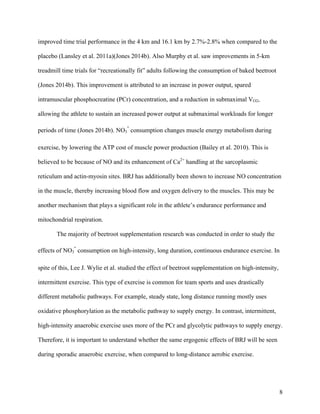 8
improved time trial performance in the 4 km and 16.1 km by 2.7%-2.8% when compared to the
placebo (Lansley et al. 2011a)(Jones 2014b). Also Murphy et al. saw improvements in 5-km
treadmill time trials for “recreationally fit” adults following the consumption of baked beetroot
(Jones 2014b). This improvement is attributed to an increase in power output, spared
intramuscular phosphocreatine (PCr) concentration, and a reduction in submaximal VO2,
allowing the athlete to sustain an increased power output at submaximal workloads for longer
periods of time (Jones 2014b). NO3
-
consumption changes muscle energy metabolism during
exercise, by lowering the ATP cost of muscle power production (Bailey et al. 2010). This is
believed to be because of NO and its enhancement of Ca2+
handling at the sarcoplasmic
reticulum and actin-myosin sites. BRJ has additionally been shown to increase NO concentration
in the muscle, thereby increasing blood flow and oxygen delivery to the muscles. This may be
another mechanism that plays a significant role in the athlete’s endurance performance and
mitochondrial respiration.
The majority of beetroot supplementation research was conducted in order to study the
effects of NO3
-
consumption on high-intensity, long duration, continuous endurance exercise. In
spite of this, Lee J. Wylie et al. studied the effect of beetroot supplementation on high-intensity,
intermittent exercise. This type of exercise is common for team sports and uses drastically
different metabolic pathways. For example, steady state, long distance running mostly uses
oxidative phosphorylation as the metabolic pathway to supply energy. In contrast, intermittent,
high-intensity anaerobic exercise uses more of the PCr and glycolytic pathways to supply energy.
Therefore, it is important to understand whether the same ergogenic effects of BRJ will be seen
during sporadic anaerobic exercise, when compared to long-distance aerobic exercise.
 