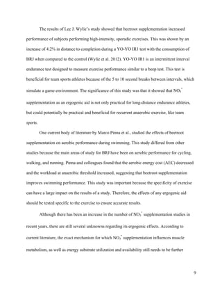 9
The results of Lee J. Wylie’s study showed that beetroot supplementation increased
performance of subjects performing high-intensity, sporadic exercises. This was shown by an
increase of 4.2% in distance to completion during a YO-YO IR1 test with the consumption of
BRJ when compared to the control (Wylie et al. 2012). YO-YO IR1 is an intermittent interval
endurance test designed to measure exercise performance similar to a beep test. This test is
beneficial for team sports athletes because of the 5 to 10 second breaks between intervals, which
simulate a game environment. The significance of this study was that it showed that NO3
-
supplementation as an ergogenic aid is not only practical for long-distance endurance athletes,
but could potentially be practical and beneficial for recurrent anaerobic exercise, like team
sports.
One current body of literature by Marco Pinna et al., studied the effects of beetroot
supplementation on aerobic performance during swimming. This study differed from other
studies because the main areas of study for BRJ have been on aerobic performance for cycling,
walking, and running. Pinna and colleagues found that the aerobic energy cost (AEC) decreased
and the workload at anaerobic threshold increased, suggesting that beetroot supplementation
improves swimming performance. This study was important because the specificity of exercise
can have a large impact on the results of a study. Therefore, the effects of any ergogenic aid
should be tested specific to the exercise to ensure accurate results.
Although there has been an increase in the number of NO3
-
supplementation studies in
recent years, there are still several unknowns regarding its ergogenic effects. According to
current literature, the exact mechanism for which NO3
-
supplementation influences muscle
metabolism, as well as energy substrate utilization and availability still needs to be further
 