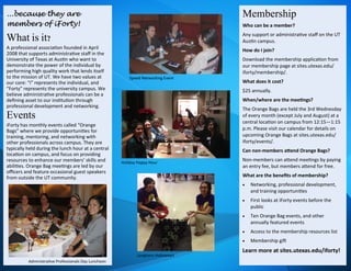 ...because they are
members of iForty!
What is it?
A professional association founded in April
2008 that supports administrative staff in the
University of Texas at Austin who want to
demonstrate the power of the individual by
performing high quality work that lends itself
to the mission of UT. We have two values at
our core: “i” represents the individual, and
“Forty” represents the university campus. We
believe administrative professionals can be a
defining asset to our institution through
professional development and networking.
Events
iForty has monthly events called “Orange
Bags” where we provide opportunities for
training, mentoring, and networking with
other professionals across campus. They are
typically held during the lunch hour at a central
location on campus, and focus on providing
resources to enhance our members’ skills and
abilities. Orange Bag meetings are led by our
officers and feature occasional guest speakers
from outside the UT community.
Membership
Who can be a member?
Any support or administrative staff on the UT
Austin campus.
How do I join?
Download the membership application from
our membership page at sites.utexas.edu/
iforty/membership/.
What does it cost?
$25 annually.
When/where are the meetings?
The Orange Bags are held the 3rd Wednesday
of every month (except July and August) at a
central location on campus from 12:15—1:15
p.m. Please visit our calendar for details on
upcoming Orange Bags at sites.utexas.edu/
iforty/events/.
Can non-members attend Orange Bags?
Non-members can attend meetings by paying
an entry fee, but members attend for free.
What are the benefits of membership?
 Networking, professional development,
and training opportunities
 First looks at iForty events before the
public
 Ten Orange Bag events, and other
annually featured events
 Access to the membership resources list
 Membership gift
Learn more at sites.utexas.edu/iforty!
Speed Networking Event
Holiday Happy Hour
Longhorn Halloween
Administrative Professionals Day Luncheon
 