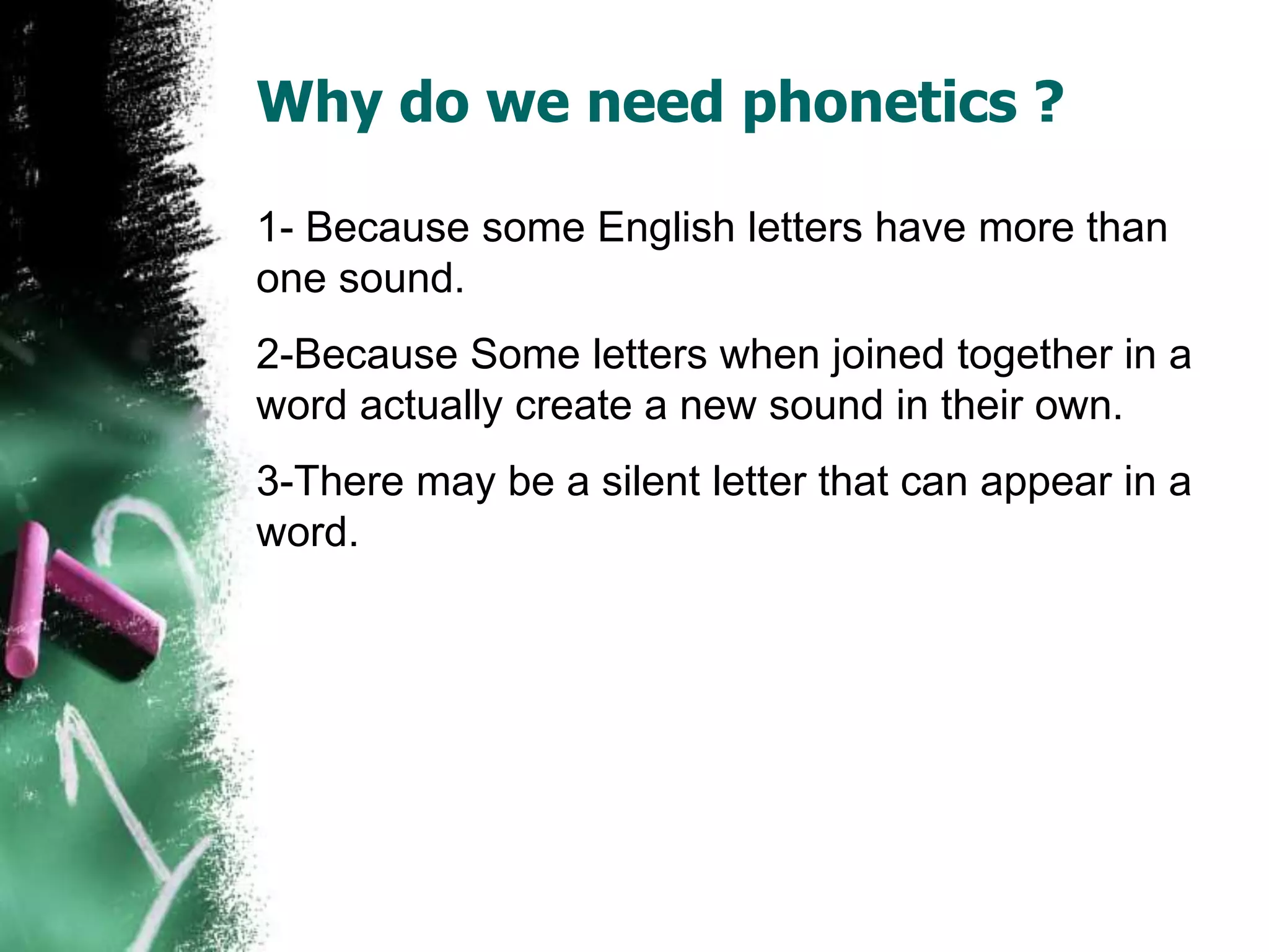 Why do we need phonetics ?
1- Because some English letters have more than
one sound.
2-Because Some letters when joined together in a
word actually create a new sound in their own.
3-There may be a silent letter that can appear in a
word.