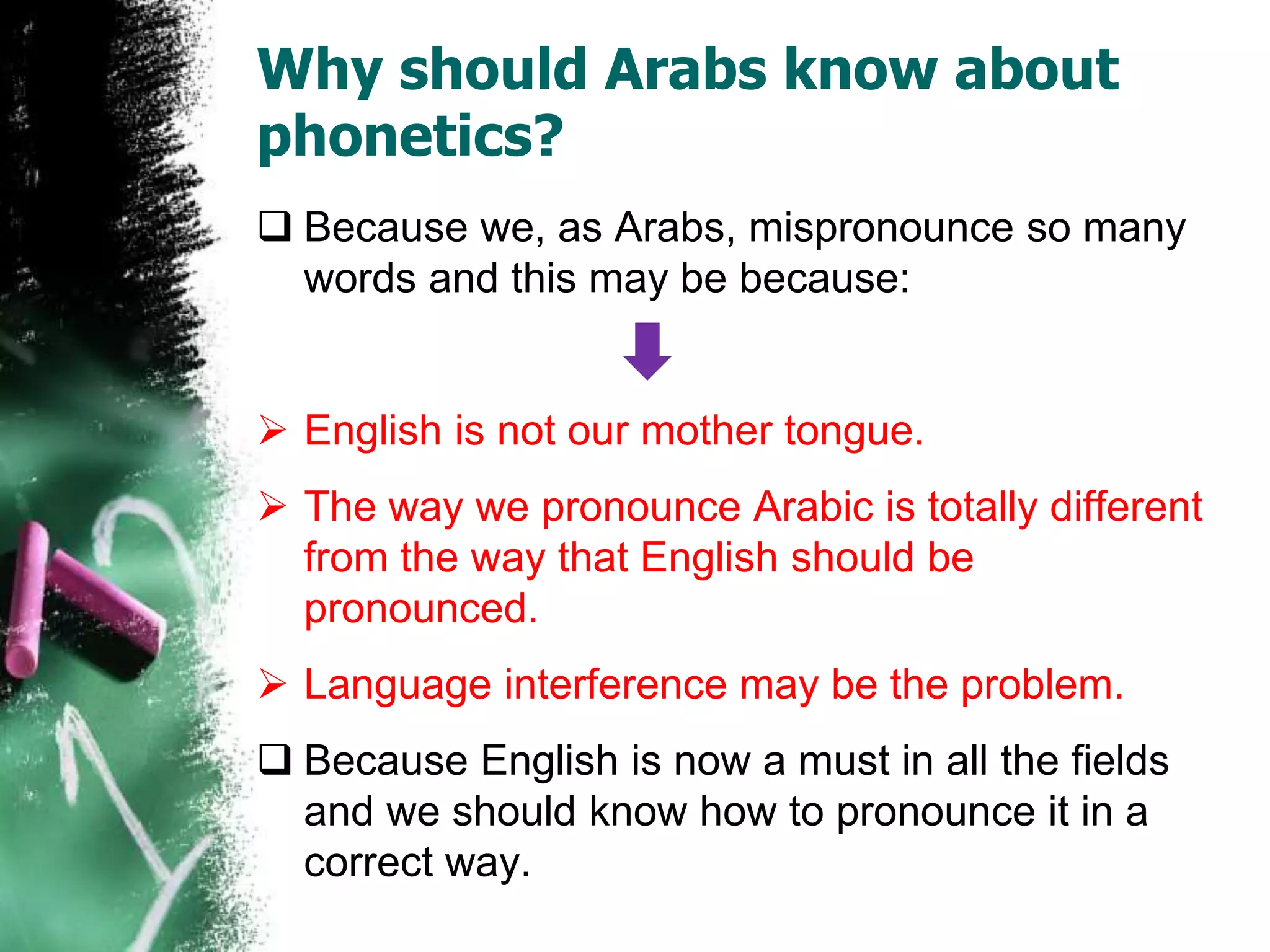 Why should Arabs know about
phonetics?
Because we, as Arabs, mispronounce so many
words and this may be because:
English is not our mother tongue.
The way we pronounce Arabic is totally different
from the way that English should be
pronounced.
Language interference may be the problem.
Because English is now a must in all the fields
and we should know how to pronounce it in a
correct way.