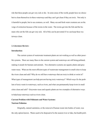 risk that these people can get very sick or die. In some areas of the world, people have no choice
but to clean themselves in these waterways and they can’t get clean if they are toxic. Not only is
it harmful to people, but to sea creatures, as well. Many sea and fresh water creatures are on the
verge of extinction because of the toxins in the water. The toxins get into the fish and the hu-
mans who eat the fish can get very sick. All of this can be prevented if we can keep these wa-
terways clean.
2. Literature Review:
Introduction:
The current system of wastewater treatment plants are not working as well as other possi-
ble systems. There are many flaws to the current system and waterways are still being polluted,
making it unsafe for humans and animals. Two alternative systems are aquatic plants and grey-
water reuse. What are the most efficient types of wastewater management in small cities to keep
the rivers clean and safe? Why do we still have waterways that are toxic to drink or swim in?
What types of management can help prevent having toxic waterways? Which ways fix the prob-
lem of toxic waste in waterways, such as rivers, and what can permanently keep rivers in small
cities clean and safe? Greywater reuse and aquatic plants are two examples of alternative ways
to help keep waterways such as rivers clean.
Current Problem with Pollutants and Water Systems:
Nutrient Pollution
Originally, natural sanitation, or the removal of human waste into bodies of water, was
the only option known. Waste used to be disposed of in the nearest river or lake, but health prob-
 