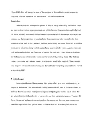 (Zeng, 2013) This will also solve some of the problems in Boston Harbor, so the wastewater
from tubs, showers, dishwater, and washers won’t end up into the harbor.
Conclusion:
Many wastewater management systems in the U.S. today are not very sustainable. There
are many waterways that are contaminated and polluted around the country that need to be treat-
ed. There are many sustainable alternatives that have been tested in waterways, such as greywa-
ter reuse and the incorporation of aquatic plants. Greywater reuse is the reuse of water from
household items, such as sinks, showers, bathtubs, and washing machines. The water is used in a
positive way rather than being wasted, such as being used in soils for plants. Aquatic plants are
both aesthetically pleasing and functional in keeping the waterways clean. Some of the plants
eat the bacteria and nutrients in the water and they also help by creating shade. The shade de-
creases evaporation and creates a canopy over the water which helps protect it. These two sys-
tems might be better solutions to cleaning out Boston Harbor completely compared to the current
system of the BHP.
3. Methodology:
In the city of Boston, Massachusetts, there needs to be a new, more sustainable way to
dispose of wastewater. The wastewater is causing bodies of water, such as rivers and canals, to
be toxic. Suspended solids, biodegradable organics and pathogenic bacteria are all toxins that
get released into the bodies of water by stormwater and from wastewater systems. There are dif-
ferent climate and landscape features throughout the country and the wastewater management
should be implemented into specific areas. In these wastewater treatment plants, there are
 