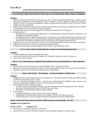 CAREER RECORD 
Since Aug’13 with Jindal Steel and Power Limited, Sierra Leone/Liberia as Country Head - Business Development 
Served at Liberia & Sierra Leone till Aug’2014; Since Sep’14 at East Africa (Kenya, Ethopia, Tanzania and Uganda) 
Highlights: 
 Holds the distinction of driving the entire gamut of sales, marketing (including identification of project targets, 
relationship establishment pre-qualifications, market intelligence, pricing, budgeting, bidding and winning & 
closing of orders) and business development activities related with Steel products across East Africa (Kenya, 
Ethopia, Tanzania and Uganda) 
 Instrumental in liaising with governmental, fiscal & local authorities and serving as an adjudicator for all conflicts 
arising amongst staff, as the company’s Power of Attorney 
 Established KPI measures aimed at supporting the Balanced Scorecard of the overall group 
 Actively involved in: 
o Development of the yearly annual budget process & regional business development plan in conjunction with 
the Regional Development Director 
o Identifying key business opportunities for the EPC, Construction and Technical Support Services Business units 
by coordinating closely with Country BD Manager, Regional Development Director and Regional Business Unit 
o Identification & formulation of project alliances and consortia and taking bid related decisions 
 Augmented revenue by 53% and market share by 12% through implementation of sales and marketing strategies 
 Amplified customer base by 10% by maintaining effective relationships. 
 Established strategic plans, thereby bringing in US$ 22 Million worth additional revenue 
Oct’12 – Aug’13 with Amar Ujala Publication, Lucknow as General Manager (Unit Head) 
Highlights: 
 Facilitated significant growth in profitability of the Unit 
 Drove various functions like Circulation, Editorial, H.R., Production, Recovery, Finance, Purchase, etc. 
 Led a team of 200+ members 
Mar’12 – Oct’12 with NexG Devices (INFOTEL HFCL), NOIDA/Lucknow as Hub Head (North1) – UPU & Delhi NCR 
Highlights: 
 Spearheaded Profit Centre Operations related with Modern Trade / Large Format Retail 
 Augmented revenue by 46% and market share by 18% through implementation of sales and marketing strategies 
 Amplified customer base by 29% by maintaining effective relationships 
May’10 – Mar’12 with Aircel, Bareilly as Zonal Head (Sales) – UP West Circle 
Highlights: 
 Spearheaded sales and distribution across the assigned zone; consistently attained monthly gross addition target 
of 45000 & revenue target of Rs. 2 Crores 
 Drove all marketing & branding activities; enhanced top of Mind Awareness (TOMA) among customers; also 
organised “Nukkad Meet & Milap” to create an emotional connect on retailers 
 Successfully executed the following projects: 
o LUT Project aimed at ensuring low utilization of tower in Bareilly with an average growth of 22% in 30 days 
o APP (Aircel Proffered Partner) Project (100 APP made in 60 Days) 
o PCO Project in Bareilly aimed at growth of high recharges 
 Instrumental in: 
o Launching WIP (Wireless Internet Phone) from scratch in Bareilly 
o Establishing 42 LMP (Last Mile Partner) in just 45 days (1 LMP on 2 BTS with 40 retailers) 
o Launching Alternative Channel (trough Prepaid DST Distributors) for Bareilly and Moradabad 
Nov’08 – May’10 with Sistema Shyam TeleServices (MTS), Lucknow as Senior Manager - UP– East 
Highlights across Assignments: 
Dec’08 – Feb’09 Rajasthan Circle 
 Spearheaded re-branding of Rainbow to MTS Brand 
 Led the Wire-line Team for re-working the products and formulating strategies to improve revenue 
 