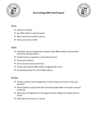 Berry College MBA Club Proposal
Set up:
 Board of 5 members
 Any MBA student is welcome to join
 Meet a few times a month to discuss
 Hold socials twice a month
Duties:
 Coordinate outreach opportunities between Berry MBA students and local Rome
businesses and organizations
 Provide hands-on experience in real world situations
 Set up guest speakers
 Set up site visits at local businesses
 Provide extra help for MBA students struggling with a class
 Plan bonding events for current MBA students
Benefits:
 Provides students with the opportunity to take initiative and invest in their own
education
 Allows students to get to know their fellow classmates better and create a sense of
community
 Adds value and opportunity to the program without adding extra weight onto the
faculty
 Good experience to put on a resume
 