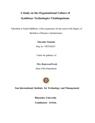 A Study on the Organizational Culture of
Symbiosys Technologies Visakhapatnam
Submitted in Partial fulfillment of the requirement for the award of the Degree of
Bachelors of Business Administration.
Sharmila Timmala
Reg. no: 14P25A0237
Under the guidance of
Mrs. RajeswariEerni
Head of the Department
Sun International Institute for Technology and Management
Bharatiar University
Coimbatore– 641046.
 