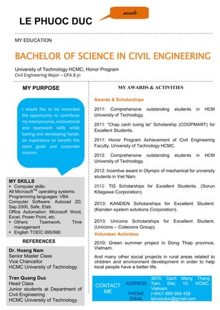 LE PHUOC DUC
MY EDUCATION
BACHELOR OF SCIENCE IN CIVIL ENGINEERING
University of Technology HCMC, Honor Program
Civil Engineering Major – GPA 8.51
MY SKILLS
 Computer skills:
All MicrosoftTM
operating systems
Programming languages: VBA
Computer Software: Autocad 2D,
Sap 2000, Safe, Etab
Office Automation: Microsoft Word,
Excel, Power Point, etc.
 Others: Teamwork, Time
management
 English TOEIC 695/990
I would like to be rewarded
the opportunity to contribute
my interpersonal, motivational
and teamwork skills while
learing and developing hands-
on experience to benefit the
team goals and corporate
mission.
Awards & Scholarships
2011: Comprehensive outstanding students in HCM
University of Technology.
2011: “Chap canh tuong lai“ Scholarship (COOPMART) for
Excellent Students.
2011: Honor Program Achievement of Civil Engineering
Faculty, University of Technology HCMC.
2012: Comprehensive outstanding students in HCM
University of Technology.
2012: Incentive award in Olympic of mechanical for university
students in Viet Nam.
2012: TIS Scholarships for Excellent Students. (Sorun
Kitagawa Corporation).
2013: KANDEN Scholarships for Excellent Student.
(Kanden system solutions Corporation).
2013: Unicons Scholarships for Excellent Student.
(Unicons – Cotecons Group).
Volunteer Activities
2010: Green summer project in Dong Thap province,
Vietnam.
And many other social projects in rural areas related to
children and environment development in order to help
local people have a better life.
CONTACT
ME
ADDRESS
397A Cach Mang Thang
Tam, Dist. 10, HCMC,
Vietnam.
PHONE (+84)1 689 969 458
EMAIL lphuocduc@gmail.com
MY AWARDS & ACTIVITIESMY PURPOSE
REFERENCES
Dr. Hoang Nam
Senior Master Class
Vice Chancellor
HCMC University of Technology
Tran Quang Duc
Head Class
Junior students at Department of
Civil Engineering
HCMC University of Technology
male
 