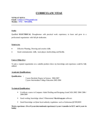 CURRICULAM VITAE
VENKAT KOYA
Email: venkat.sv175@gmail.com
Mobile: +974 – 70914098,
Profile:
Qualified ELECTRICAL Draughtsman with practical work experience, to learn and grow in a
professional organization with full job dedication.
STRENGTH:
 Effective Planning, Drawing and creative skills.
 Good communication skills, team player, hardworking and flexible.
Career Objective:
To join a reputed organization on a suitable position where my knowledge and experience could be fully
utilized.
Academic Qualifications:
Qualification :
3 years Bachelor Degree in Science 2004-2007
2 years Intermediate College Education 2002-2004
Technical Qualification:
 Certificate course in Computer Aided Drafting and Designing (AutoCAD) 2002/ 2004/ 2006 /
2008/2009
 Good working knowledge about 3 Dimensional Sketch up pro software.
 Good Knowledge on Qatar local authority regulations such as Kahramaa,QCDD,MOI
Work experience : Over 8 years international experience( 4 years 6 months in GCC and 4 years in
India)
 