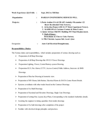Work Experience (QATAR) : Sept, 2012 to Till Date
Organization : BARZAN ENGINEERING SERVICES WLL.
Projects: : 1.Porto Arabia-13A &13B (4P+Aminity+Mezzanine+22
floors Residential Twin Towers),
2. Al-Seeliya Project (2B+G+37 Hotel Apartment Tower).
3. KAHRAMAA Custmor Contact & Data Center.
4. Qatar Airways Old ITC Building MV Panel Replacement.
5. Mall of Qatar:-
Debenhams & Cheese Cake Factory.
6. Flik Cinemas, Lagoona Mall , Lusail , Qatar
Designation : Auto Cad Electrical Draughtsman.
Responsibilities /Duties
The Various duties and responsibilities, which includes preparation of various drawing such as:
 Preparation of all Shop Drawings
 Preparation of all Shop Drawings like HV/LV Power Drawings.
 Preparation Lighting, Power, Central Battery system Drawing.
 Preparation ELV, Fire Alarm, CCTV, Access Control, Public Address, Intercom & BMS
Drawings.
 Preparation of Bus bar Drawing in Isometric view.
 Preparation of MV Room, Sub-Station, Electrical Room & DATA Center Room Details.
 Systems co-ordinate with other trades based on the Contract Drawings.
 Preparation of As Built Drawings.
 Preparation of Sectional and Elevation Drawings, Single Line Drawings.
 Preparation of setting-Out, Layout, Key-Plans, Corresponding to the standard Authorities details.
 Assisting the engineer to taking quantities from tender drawings
 Preparation of As built drawings after completion of the project
 Familiar with electrical design principles and practices.
 