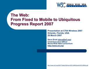 The Web:The Web:
From Fixed to Mobile to UbiquitousFrom Fixed to Mobile to Ubiquitous
Progress Report 2007Progress Report 2007
Presentation at CTIA Wireless 2007
Orlando, Florida, USA
26 March 2007
Steve Bratt (steve@w3.org)
Chief Executive Officer
World Wide Web Consortium
http://www.w3.org/
http://www.w3.org/2007/Talks/0326-sb-W3C-MWI/bratt-W3C-MWIp.pdf
 