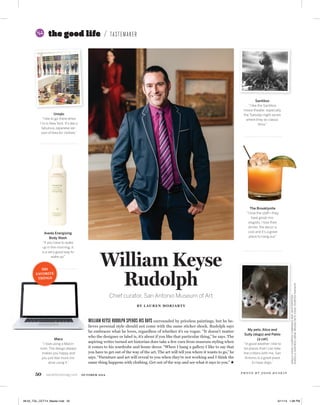 50 sanantoniomag.com OCTOBER 2014
William Keyse
Rudolph
Chief curator, San Antonio Museum of Art
BY LAUREN MORIARTY
the good life TASTEMAKER
WILLIAM KEYSE RUDOLPH SPENDS HIS DAYS surrounded by priceless paintings, but he be-
lieves personal style should not come with the same sticker shock. Rudolph says
he embraces what he loves, regardless of whether it’s en vogue. “It doesn’t matter
who the designer or label is, it’s about if you like that particular thing,” he says. The
aspiring writer turned art historian does take a few cues from museum styling when
it comes to his wardrobe and home decor. “When I hang a gallery I like to say that
you have to get out of the way of the art. The art will tell you where it wants to go,” he
says. “Furniture and art will reveal to you when they’re not working and I think the
same thing happens with clothing. Get out of the way and see what it says to you.”
P H O T O B Y J O S H H U S K I N
UNIQLO,AVEDA:COURTESYCOMPANIES;MAC:SHUTTERSTOCK;
GODZILLA:SANTIKOS;DRINK:BROOKLYNITE;DOGS:COURTESYRUDOLPH
UNIQLO,AVEDA:COURTESYCOMPANIES;MAC:SHUTTERSTOCK;
My pets, Alice and
Sully (dogs) and Pablo
(a cat)
“In good weather I like to
be places that I can take
the critters with me. San
Antonio is a great place
to have dogs.”
Santikos
“I like the Santikos
movie theater, especially
the Tuesday-night series
where they do classic
ﬁlms.”
Uniqlo
“I like to go there when
I’m in New York. It’s like a
fabulous Japanese ver-
sion of Ikea for clothes.”
Macs
“I love using a Macin-
tosh. The design always
makes you happy and
you just feel more cre-
ative using it.”
The Brooklynite
“I love the staff—they
have great mix-
ologists. I love their
drinks, the decor is
cool and it’s a great
place to hang out.”
Aveda Energizing
Body Wash
“If you have to wake
up in the morning, it
is a very good way to
wake up.”
HIS
FAVORITE
THINGS
48-55_TGL_OCT14_Master.indd 50 9/11/14 1:08 PM
 