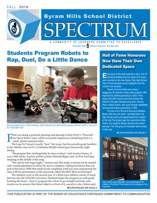 SPECTRUM
Byram Hills School District
FA L L 2 0 1 6
A C O M M U N I T Y O F L E A R N E R S C O M M I T T E D T O E X C E L L E N C E
Founded 1961 Volume Fifty-four, Number One
SPECTRUM
Students Program Robots to
Rap, Duel, Do a Little Dance
F
red was doing a good job spinning and dancing to Katy Perry’s “Firework”
for Dawn Selnes’ class, which was pretty impressive considering Fred is a
small, plastic-armored robot.
The Lego Ev3 doesn’t exactly “hear” the music, but his seventh-grade handlers
in the robotics class at H.C. Crittenden Middle School gave him just the right
timing.
“We program him and hopefully, he stays on beat,” said Arantza Suarez. It
was a little tricky, Arantza and her partner Hannah Rippy said. At first, Fred kept
stopping in the middle of the song.
“We said he had stage fright,” Arantza said. But really, it turned out he needed
only a small adjustment to allow his arm to complete a lifting movement that was
part of the dance. With that small tweak completed, Fred was soon entertaining the
class with his performance in the classroom called The BOT (Best of Tech) Spot.
The students were in the second year of a three-year robotics course of study
that ties into the STEAM curriculum. Students begin the program in sixth grade
learning the basics – how to program the robots to go straight and turn, and
maybe use its sensors that detect objects in front of it, sound or color, Selnes said.
Hall of Fame Honorees
Now Have Their Own
Dedicated Space
Every face on the wall could tell a story. The 18
individual athletes and two teams from years
past mounted on the new Byram Hills High School
Hall of Fame illustrate sports highlights from the
school’s five decades.
There’s Francine Ward who broke a
staggering 35 records in track while at Byram Hills
High School, before graduating in 2003. Then
there’s the 2007 soccer team that became the
district’s first state championship team. Among
them is Marty Durkin, who aced football, basketball
and lacrosse before graduating in 1982.
“He was one of the best all-around athletes
Byram Hills has ever seen,” said Matt Allen, the
high school coach who spearheaded the creation
of the hall. The project was the brainchild of Mike
Gulino, the longtime athletic director who retired
last year. The first group of inductees were chosen
in that year.
CONTINUED ON PAGE 7
THIS PUBLICATION IS PART OF THE BOARD OF EDUCATION’S CONTINUED COMMITMENT TO COMMUNICATION
CONTINUED ON PAGE 2
Seventh-graders (from l.) Ben Dreilinger, Owen Kirkwood and Dylan Haber prepare robots Mr. Darth (l.) and Larry
for a light saber duel.
High school coach Matt Allen, who spearheaded the
creation of the Hall of Fame stands by the plaques of the
inductees.
 