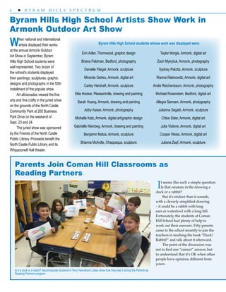 4  B Y R A M H I L L S S P E C T R U M
Byram Hills High School Artists Show Work in
Armonk Outdoor Art Show
When national and international
artists displayed their works
at the annual Armonk Outdoor
Art Show in September, Byram
Hills High School students were
well represented. Two dozen of
the school’s students displayed
their paintings, sculptures, graphic
designs and photographs in the 55th
installment of the popular show.
Art aficionados viewed the fine
arts and fine crafts in the juried show
on the grounds of the North Castle
Community Park at 205 Business 	
Park Drive on the weekend of
Sept. 23 and 24.
The juried show was sponsored
by the Friends of the North Castle
Public Library. Proceeds benefit the
North Castle Public Library and its
Whippoorwill Hall theater.
Erin Adler, Thornwood, graphic design
Briana Feldman, Bedford, photography
Danielle Fliegel, Armonk, sculpture
Miranda Getreu, Armonk, digital art
Carley Hershaft, Armonk, sculpture
Ellie Hooker, Pleasantville, drawing and painting
Sarah Huang, Armonk, drawing and painting
Abby Kaiser, Armonk, photography
Michelle Katz, Armonk, digital art/graphic design
Gabrielle Kleinbeg, Armonk, drawing and painting
Benjamin Matza, Armonk, sculpture
Brianna McArdle, Chappaqua, sculpture
Taylor Morgis, Armonk, digital art
Zach Mykytiuk, Armonk, photography
Sydney Palotta, Armonk, sculpture
Rianna Rabinowitz, Armonk, digital art
Andie Reichenbaum, Armonk, photography
Michael Rosenstein, Bedford, digital art
Allegra Samsen, Armonk, photography
Julianna Segatti, Armonk, sculpture
Chloe Sider, Armonk, digital art
Julia Violone, Armonk, digital art
Cooper Weiss, Armonk, digital art
Juliana Zepf, Armonk, sculpture
Parents Join Coman Hill Classrooms as
Reading Partners
It seems like such a simple question:
Is that creature in the drawing a
duck or a rabbit?
But it’s trickier than it sounds,
with a cleverly simplified drawing
– it could be a rabbit with long
ears or waterfowl with a long bill.
Fortunately, the students at Coman
Hill School had plenty of help to
work out their answers. Fifty parents
came to the school recently to join the
teachers in teaching the book “Duck!
Rabbit!” and talk about it afterward.
The point of the discussion was
not to find one “correct” answer, but
to understand that it’s OK when other
people have opinions different from
yours.
Is it a duck or a rabbit? Second-grade students in Terry Hanrahan’s class show how they see it during the Parents as
Reading Partners program
Byram Hills High School students whose work was displayed were:
 