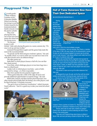 7F A L L 2 0 1 6 
Starting
this year,
the honored
athletes have
their own wing
– and actual
hall where
their faces
are mounted,
looking across
the hall to a
dynamic red,
white and blue
mural depicting
every sport in which the school athletes compete.
“It’s mind-blowing,” said one inductee, Dan Cherico, a member
of the class of 1983, who was chosen for his achievements in soccer.
He also ran track and played baseball, but soccer was his primary
sport, he said, because “I was always willing to work really hard to be
fit. I’m just in my element when I play.”
Cherico was surprised that the organizers had dug back far
enough to find him more than 30 years after he graduated. But Allen
said the aim was to find the old guard before moving to the more
recent players. Indeed, an athlete must have graduated 10 years
earlier to make the wall; a team must have played more than seven
years ago, Allen said.
“We wanted to make sure we got the elder statesmen first,”
Allen said.
He designed the mural, the wall, and the floor with the school
emblem and the words “Honoring the past, inspiring the future.”
As new as it is, the Hall of Fame is already popular. At the
October 1 dinner, 185 people attended, Allen said.
He is impressed
that so many of
those who excelled
in athletics have
remained in
sports. Durkin is a
basketball coach.
Laura Hemberger-
Chashmore runs
Kansas City
Gymnastics School
in Missouri with her
husband. Cherico coaches an Everton F.C. Westchester soccer team
and two teams in Clarkstown, Rockland County, where Cherico lives.
“Soccer, which was my main sport, remains my passion,”
Cherico said. He intends to continue attending the Hall of Fame
dinners in the coming years.
“There are a lot of special things about being an athlete at
Byram Hills, and even just being a student at Byram Hills,” he said.
CONTINUED FROM PAGE 1
Hall of Fame Honorees Now Have
Their Own Dedicated Space
Seventh-grader
John Anthony
Laumbas at H.C.
Crittenden Middle
School was having
fun trying to swat the
Frisbee tossed by his
teammate Jackson
Smith to knock it into
the plastic cylinder.
They were
playing Kan Jam,
one of four new lawn
games the school sets
out during recess.
“It’s fun just
to play it with
friends,” John said, playing the game on a sunny autumn day. “It’s
easy to set up and easy to play.”
Assistant Principal Kim Lapple said the games help make the
most of the recreational field.
“It spreads out the field and gives students’ options,” she said.
“In middle school, we want to make sure our kids have time to be
with their friends and to do different things.”
The other games are:
Spike Ball, in which players bounce a ball off a low net that
they stand around.
Corn Hole, which challenges players to toss bean bags into a
hole in a tilted board.
Ladder Golf, in which players toss bolas – pairs of balls
connected by strings – at a three-rung ladder.
They have quickly become popular, Lapple said.
“These games help take a little of the edge off recess and
provide additional opportunities to expend energy,” she said.
While John, Jackson and their friends played Kan Jam, four
other friends played Spike Ball. Jeb Strober, one of the players, said
he liked it because “it includes everyone.”
“You get to focus on hand-eye coordination,” added classmate
Noah Lefkowitz. “And it’s a good way to take your mind off school
work.”
Playground Title ?
Seventh-grader John Anthony Laumbas reaches out to knock the disc thrown by his
teammate Jackson Smith into the plastic can.
Seventh-grade students playing Spike Ball Mural depicting Byram Hills High School sports as part
of Hall of Fame
The floor in the Byram Hills High School
Hall of Fame
 