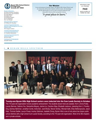 8  B Y R A M H I L L S S P E C T R U M
Our Mission
In an environment of mutual respect, the Byram Hills School District and
its community will provide students with the means, the knowledge,
and the opportunity to excel in order to become productive and
responsible citizens of the twenty-first century.
“A great place to learn.”
NON-PROFIT ORG.
U.S. POSTAGE
PAID
WHITE PLAINS, NY
PERMIT NO. 4402
Board of Education
Mr. Brett Summers, President 			
Mr. Scott Levy, Vice-President		
Ms. Mia DiPietro				
Ms. Robin Glat
Mr. Michael Sanders 			
Mr. Ira Schulman
Ms. Lara Stangel
Superintendent of Schools
Dr. William M. Donohue
Assistant Superintendent for
Business and Management Services,
District Clerk
Mr. Gregory Carlson
Assistant Superintendent for
Curriculum and Instruction
Dr. Timothy Kaltenecker
Assistant Superintendent for
Human Resources
Ms. Jen Lamia
Published by P/NW BOCES
Kenneth Valenti
Byram Hills School District
10 Tripp Lane
Armonk, NY 10504
Twenty-one Byram Hills High School seniors were inducted into the Cum Laude Society in October.
The 110-year-old organization honors academic achievement. The students shown here are (seated, from l.) Anna Fratta,
Lauren Berman, Sabrina You, Samantha Mayers, Janine Liu, Caroline Silpe, Elizabeth Jankovic, (standing from l.) Timothy
Eng, Zachary Berkman, Jonathan Conte, Indra Dan, Jack Briody, Steven Schlau, Michael Gelb, Elias Stefanopoulos, Jason
Katz, Thomas Daillak, Lauryn Power, Audrey Saltzman, Isabelle Chong. Byram Hills is one of only about two dozen public
school districts with a high school Cum Laude Society, according to the 110-year-old organization. Most of its 382 chapters
are in private schools.
 