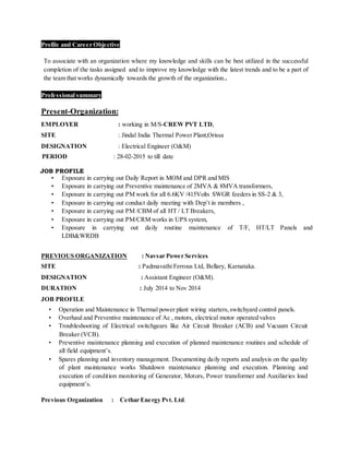 Profile and Career Objective
To associate with an organization where my knowledge and skills can be best utilized in the successful
completion of the tasks assigned and to improve my knowledge with the latest trends and to be a part of
the team that works dynamically towards the growth of the organization..
Professional summary
Present-Organization:
EMPLOYER : working in M/S-CREW PVT LTD,
SITE : Jindal India Thermal Power Plant,Orissa
DESIGNATION : Electrical Engineer (O&M)
PERIOD : 28-02-2015 to till date
JOB PROFILE
• Exposure in carrying out Daily Report in MOM and DPR and MIS
• Exposure in carrying out Preventive maintenance of 2MVA & 8MVA transformers,
• Exposure in carrying out PM work for all 6.6KV /415Volts SWGR feeders in SS-2 & 3,
• Exposure in carrying out conduct daily meeting with Dep’t in members ,
• Exposure in carrying out PM /CBM of all HT / LT Breakers,
• Exposure in carrying out PM/CRM works in UPS system,
• Exposure in carrying out daily routine maintenance of T/F, HT/LT Panels and
LDB&WRDB
PREVIOUS ORGANIZATION : Navsar Power Services
SITE : Padmavathi Ferrous Ltd, Bellary, Karnataka.
DESIGNATION : Assistant Engineer (O&M).
DURATION : July 2014 to Nov 2014
JOB PROFILE
• Operation and Maintenance in Thermal power plant wiring starters,switchyard control panels.
• Overhaul and Preventive maintenance of Ac , motors, electrical motor operated valves
• Troubleshooting of Electrical switchgears like Air Circuit Breaker (ACB) and Vacuum Circuit
Breaker (VCB).
• Preventive maintenance planning and execution of planned maintenance routines and schedule of
all field equipment’s.
• Spares planning and inventory management. Documenting daily reports and analysis on the quality
of plant maintenance works Shutdown maintenance planning and execution. Planning and
execution of condition monitoring of Generator, Motors, Power transformer and Auxiliaries load
equipment’s.
Previous Organization : Cethar Energy Pvt. Ltd.
 