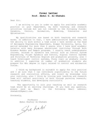 Cover Letter
Prof. Abdul G. Al-Shehabi
Dear Sir.
I am writing to you in order to apply for available academic
position in your Department, my both teaching and research
activities include but are not limited to the following fields:
Dynamics, Control, Automation, Modeling, Simulation and
Optimization.
My qualifications are based on both teaching and research
works. In addition to that, I have administrative experience, and
the ability to work within a team since I have served as the head
of Aerospace Engineering Department, Aleppo University, Syria, for
period extended for more than 4 years; also I have good academic
relation with many European educational institutes through Both
Erasmus Mundus and Tempus programs. I usually teach undergraduate
courses, related to Dynamics and control such as Control System
Engineering, Flight Dynamics and Control, Digital Control Systems
and Structure of Technical English and graduation projects, also I
teach Intelligent control systems, Fuzzy logic as graduate course
in addition I supervise on number of graduation students who
prepare for MSc degree in topic related to control and automation
fields.
I think my background is suitable to apply for this position
and I am sure that I can contribute significantly to the future
research and instruction efforts, and inject my knowledge into
your institute, also I think by joining your teaching and research
team will reflect positively on both through pursuing research,
teaching students, and developing curricula’s.
The opportunity to join your teaching as well as research
team would be an exciting challenge. If you have any question,
please send me Email to the following Email address:
shehabi62@gmail.com.
Sincerely,
Professor
Abdul Ghafoor Al-Shehabi
 