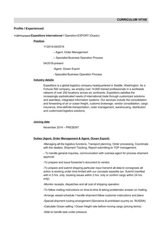 CURRICULUM VITAE
Profile / Experienced
11/2014-present Expeditors International / Operation-EXPORT (Ocean)
Position
11/2014-04/2016
– Agent, Order Management
-- Specialist Business Operation Process
04/2016-present
-Agent, Ocean Export
- Specialist Business Operation Process
Industry details
Expeditors is a global logistics company headquartered in Seattle, Washington. As a
Fortune 500 company, we employ over 14,600 trained professionals in a worldwide
network of over 250 locations across six continents. Expeditors satisfies the
increasingly sophisticated needs of international trade through customized solutions
and seamless, integrated information systems. Our services include the consolidation
and forwarding of air or ocean freight, customs brokerage, vendor consolidation, cargo
insurance, time-definite transportation, order management, warehousing, distribution
and customized logistics solutions
Joining date
November 2014 – PRESENT
Duties (Agent, Order Management & Agent, Ocean Export)
-Managing all the logistics functions, Transport planning, Order processing, Coordinate
with the dealers, Shipment Tracking, Report submitting to TOP management.
- To handle general inquiries, communication with oversea agent for process shipment
approval.
-To prepare and issue forwarder’s document to vendor.
-To prepare and submit shipping particular input transmit all data to consignees all
action is working under time limited with our concepts expedite (ex. Submit manifest
with in 5 hrs. only, booking issues within 2 hrs. only or confirm cargo within 24 hrs.
only)
-Monitor receipts, dispatches and all cost of shipping operation.
-To follow mailing instructions on time-to-time & taking problematic answer on mailing.
-Arrange vessel schedule / handle shipment follow customer instructions and plans
-Special shipment routing arrangement (Sanctions & prohibited country ex. RUSSIA)
-Calculate Ocean selling / Ocean freight rate before moving cargo (pricing terms)
-Able to handle task under pressure
 