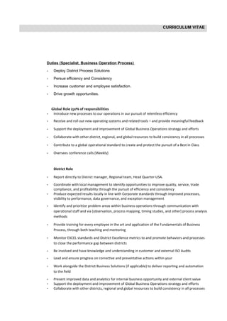 CURRICULUM VITAE
Duties (Specialist, Business Operation Process)
- Deploy District Process Solutions
- Persue efficiency and Consistency
- Increase customer and employee satisfaction.
- Drive growth opportunities.
Global Role (50% of responsibilities
- Introduce new processes to our operations in our pursuit of relentless efficiency
- Receive and roll out new operating systems and related tools – and provide meaningful feedback
- Support the deployment and improvement of Global Business Operations strategy and efforts
- Collaborate with other district, regional, and global resources to build consistency in all processes
- Contribute to a global operational standard to create and protect the pursuit of a Best in Class
- Oversees conference calls (Weekly)
District Role
- Report directly to District manager, Regional team, Head Quarter-USA.
- Coordinate with local management to identify opportunities to improve quality, service, trade
compliance, and profitability through the pursuit of efficiency and consistency
- Produce expected results locally in line with Corporate standards through improved processes,
visibility to performance, data governance, and exception management
- Identify and prioritize problem areas within business operations through communication with
operational staff and via [observation, process mapping, timing studies, and other] process analysis
methods
- Provide training for every employee in the art and application of the Fundamentals of Business
Process, through both teaching and mentoring
- Monitor EXCEL standards and District Excellence metrics to and promote behaviors and processes
to close the performance gap between districts
- Be involved and have knowledge and understanding in customer and external ISO Audits
- Lead and ensure progress on corrective and preventative actions within your
- Work alongside the District Business Solutions (if applicable) to deliver reporting and automation
to the field
- Present improved data and analytics for internal business opportunity and external client value
- Support the deployment and improvement of Global Business Operations strategy and efforts
- Collaborate with other districts, regional and global resources to build consistency in all processes
 