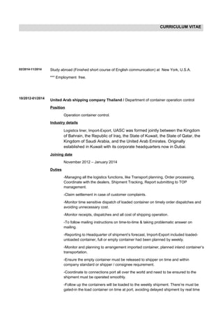 CURRICULUM VITAE
02/2014-11/2014
10/2012-01/2014
Study abroad (Finished short course of English communication) at New York, U.S.A.
*** Employment free.
United Arab shipping company Thailand / Department of container operation control
Position
Operation container control.
Industry details
Logistics liner, Import-Export, UASC was formed jointly between the Kingdom
of Bahrain, the Republic of Iraq, the State of Kuwait, the State of Qatar, the
Kingdom of Saudi Arabia, and the United Arab Emirates. Originally
established in Kuwait with its corporate headquarters now in Dubai.
Joining date
November 2012 – January 2014
Duties
-Managing all the logistics functions, like Transport planning, Order processing,
Coordinate with the dealers, Shipment Tracking, Report submitting to TOP
management.
-Claim settlement in case of customer complaints.
-Monitor time sensitive dispatch of loaded container on timely order dispatches and
avoiding unnecessary cost.
-Monitor receipts, dispatches and all cost of shipping operation.
-To follow mailing instructions on time-to-time & taking problematic answer on
mailing.
-Reporting to Headquarter of shipment’s forecast, Import-Export included loaded-
unloaded container, full or empty container had been planned by weekly.
-Monitor and planning to arrangement imported container, planned inland container’s
transportation.
-Ensure the empty container must be released to shipper on time and within
company standard or shipper / consignee requirement.
-Coordinate to connections port all over the world and need to be ensured to the
shipment must be operated smoothly.
-Follow up the containers will be loaded to the weekly shipment. There’re must be
gated-in the load container on time at port, avoiding delayed shipment by real time
 
