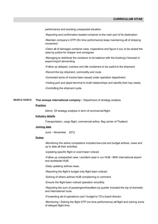 CURRICULUM VITAE
performance and avoiding unexpected situation.
-Reporting and confirmation loaded container to the main port of its destination.
-Maintain company’s OTP (On time performance) keep maintaining all of shipping
movement.
-Claim all of damages container case, inspections and figure it out, to be closed the
case by justice for shipper and consignee.
-Managing to distribute the container to be balance with the booking’s forecast or
export-import demanding.
-Follow up delayed, overdue and idle containers to be useful to the shipment.
-Record the top shipment, commodity and route.
-Corrected some of invoice been issued under operation department.
-Visiting port and depot terminal to build relationships and identify their key needs.
-Controlling the shipment cycle.
06/2012-10/2012 Thai airways international company / Department of strategy analysis
Position
Admin. Of strategy analysis in term of commercial flight.
Industry details
Transportation, cargo flight, commercial airline, flag carrier of Thailand.
Joining date
June – November 2012
Duties
-Monitoring the airline competitors included low-cost and budget airlines, news and
up to date all their activities.
-Updating specific flight or event been noticed.
-Follow up unexpected case / accident case in our HUB - BKK international airport
and worldwide HUB.
-Daily updating airlines news.
-Reporting the flight’s budget only flight been noticed.
-Solving of others airlines HUB complaining or comment.
-Ensure the flight been noticed operation smoothly.
-Reporting the sum of passengers/travellers by quarter included the top of domestic
and international route.
-Forwarding all of operations cost / budget to TG’s board director.
-Monitoring / Solving the flight OTP (on time performance) all flight and solving some
of delayed flight time.
 