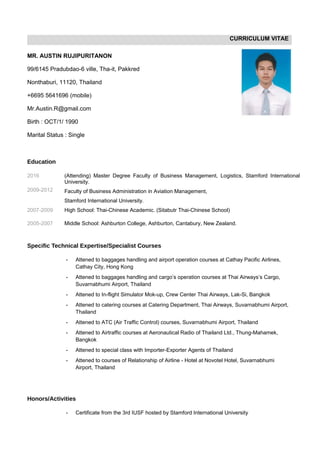 CURRICULUM VITAE
MR. AUSTIN RUJIPURITANON
99/6145 Pradubdao-6 ville, Tha-it, Pakkred
Nonthaburi, 11120, Thailand
+6695 5641696 (mobile)
Mr.Austin.R@gmail.com
Birth : OCT/1/ 1990
Marital Status : Single
Education
2016
2009-2012
(Attending) Master Degree Faculty of Business Management, Logistics, Stamford International
University.
Faculty of Business Administration in Aviation Management,
Stamford International University.
2007-2009 High School: Thai-Chinese Academic. (Sitabutr Thai-Chinese School)
2005-2007 Middle School: Ashburton College, Ashburton, Cantabury, New Zealand.
Specific Technical Expertise/Specialist Courses
- Attened to baggages handling and airport operation courses at Cathay Pacific Airlines,
Cathay City, Hong Kong
- Attened to baggages handling and cargo’s operation courses at Thai Airways’s Cargo,
Suvarnabhumi Airport, Thailand
- Attened to In-flight Simulator Mok-up, Crew Center Thai Airways, Lak-Si, Bangkok
- Attened to catering courses at Catering Department, Thai Airways, Suvarnabhumi Airport,
Thailand
- Attened to ATC (Air Traffic Control) courses, Suvarnabhumi Airport, Thailand
- Attened to Airtraffic courses at Aeronautical Radio of Thailand Ltd., Thung-Mahamek,
Bangkok
- Attened to special class with Importer-Exporter Agents of Thailand
- Attened to courses of Relationship of Airline - Hotel at Novotel Hotel, Suvarnabhumi
Airport, Thailand
Honors/Activities
- Certificate from the 3rd IUSF hosted by Stamford International University
 