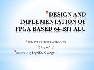*DESIGN AND
IMPLEMENTATION OF
FPGA BASED 64-BIT ALU
*BY SAIDU, ABUBAKAR MOHAMMED
*(08/05/04/007)
*supervised by Engr.(Dr.) C U Ngene
 