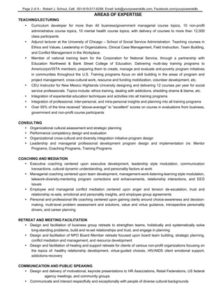 Page 2 of 4 - Robert J. Schout, Cell: 001-619-517-6299, Email: bob@yourpowerskills.com, Facebook.com/yourpowerskills
AREAS OF EXPERTISE
TEACHING/LECTURING
• Curriculum developer for more than 40 business/government managerial course topics, 10 non-profit
administrative course topics, 10 mental health course topics; with delivery of courses to more than 12,000
class participants
• Adjunct lecturer at the University of Chicago – School of Social Service Administration. Teaching courses in
Ethics and Values, Leadership in Organizations, Clinical Case Management, Field Instruction, Team Building,
and Conflict Management in the Workplace.
• Member of national training team for the Corporation for National Service, through a partnership with
Education Northwest & Bank Street College of Education. Delivering multi-day training programs to
AmericorpsVISTA members; preparing them to create, manage and evaluate anti-poverty program initiatives
in communities throughout the U.S. Training programs focus on skill building in the areas of program and
project management, cross-cultural work, resource and funding mobilization, volunteer development, etc.
• CEU Instructor for New Mexico Highlands University designing and delivering 12 courses per year for social
service professionals. Topics include: ethics training, dealing with addictions, shedding shame & blame, etc.
• Integration of experiential education techniques and activities into all training programs
• Integration of professional, inter-personal, and intra-personal insights and planning into all training programs
• Over 95% of the time received “above-average” to “excellent” scores on course in evaluations from business,
government and non-profit course participants
CONSULTING
• Organizational cultural assessment and strategic planning
• Performance competency design and evaluation
• Organizational cross-cultural and diversity integration initiative program design
• Leadership and managerial professional development program design and implementation (re: Mentor
Programs, Coaching Programs, Training Programs
COACHING AND MEDIATION
• Executive coaching centered upon executive development, leadership style modulation, communication
transactions, cultural dynamic understanding, and personality factors at work
• Managerial coaching centered upon team development, management-work-listening-learning style modulation,
telework-diversity-mentoring program corrections and enhancements, relationship interactions, and EEO
issues
• Employee and managerial conflict mediation centered upon anger and tension de-escalation, trust and
relationship re-sets, emotional and personality insights, and employee group agreements
• Personal and professional life coaching centered upon gaining clarity around choice-awareness and decision-
making, multi-level problem assessment and solutions, value and virtue guidance, introspective personality
drivers, and career planning
RETREAT AND MEETING FACILITATION
• Design and facilitation of business group retreats to strengthen teams, holistically and systematically solve
long-standing problems, build and re-set relationships and trust, and engage in planning
• Design and facilitation of NPO Board Member retreats focused upon board team building, strategic planning,
conflict mediation and management, and resource development
• Design and facilitation of healing and support retreats for clients of various non-profit organizations focusing on
the topics of: healthy relationship development, virtue-guided choices, HIV/AIDS client emotional support,
addictions-recovery
COMMUNICATION AND PUBLIC SPEAKING
• Design and delivery of motivational, keynote presentations to HR Associations, Retail Federations, US federal
agency meetings, and community groups
• Communicate and interact respectfully and exceptionally with people of diverse cultural backgrounds
 