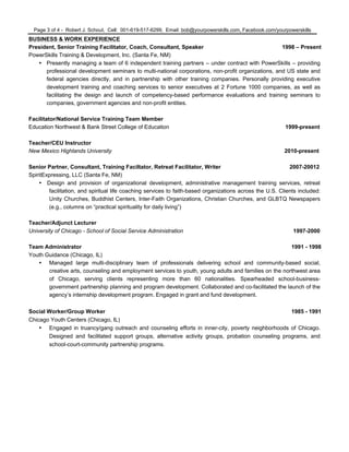 Page 3 of 4 - Robert J. Schout, Cell: 001-619-517-6299, Email: bob@yourpowerskills.com, Facebook.com/yourpowerskills
BUSINESS & WORK EXPERIENCE
President, Senior Training Facilitator, Coach, Consultant, Speaker 1998 – Present
PowerSkills Training & Development, Inc. (Santa Fe, NM)
• Presently managing a team of 6 independent training partners – under contract with PowerSkills – providing
professional development seminars to multi-national corporations, non-profit organizations, and US state and
federal agencies directly, and in partnership with other training companies. Personally providing executive
development training and coaching services to senior executives at 2 Fortune 1000 companies, as well as
facilitating the design and launch of competency-based performance evaluations and training seminars to
companies, government agencies and non-profit entities.
Facilitator/National Service Training Team Member
Education Northwest & Bank Street College of Education 1999-present
Teacher/CEU Instructor
New Mexico Highlands University 2010-present
Senior Partner, Consultant, Training Faciltator, Retreat Facilitator, Writer 2007-20012
SpiritExpressing, LLC (Santa Fe, NM)
• Design and provision of organizational development, administrative management training services, retreat
facilitation, and spiritual life coaching services to faith-based organizations across the U.S. Clients included:
Unity Churches, Buddhist Centers, Inter-Faith Organizations, Christian Churches, and GLBTQ Newspapers
(e.g., columns on “practical spirituality for daily living”)
Teacher/Adjunct Lecturer
University of Chicago - School of Social Service Administration 1997-2000
Team Administrator 1991 - 1998
Youth Guidance (Chicago, IL)
• Managed large multi-disciplinary team of professionals delivering school and community-based social,
creative arts, counseling and employment services to youth, young adults and families on the northwest area
of Chicago, serving clients representing more than 60 nationalities. Spearheaded school-business-
government partnership planning and program development. Collaborated and co-facilitated the launch of the
agency’s internship development program. Engaged in grant and fund development.
Social Worker/Group Worker 1985 - 1991
Chicago Youth Centers (Chicago, IL)
• Engaged in truancy/gang outreach and counseling efforts in inner-city, poverty neighborhoods of Chicago.
Designed and facilitated support groups, alternative activity groups, probation counseling programs, and
school-court-community partnership programs.
 