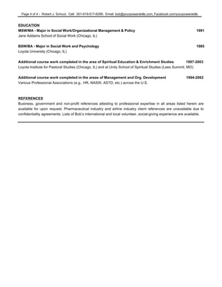 Page 4 of 4 - Robert J. Schout, Cell: 001-619-517-6299, Email: bob@yourpowerskills.com, Facebook.com/yourpowerskills
EDUCATION
MSW/MA - Major in Social Work/Organizational Management & Policy 1991
Jane Addams School of Social Work (Chicago, IL)
BSW/BA - Major in Social Work and Psychology 1985
Loyola University (Chicago, IL)
Additional course work completed in the area of Spiritual Education & Enrichment Studies 1997-2003
Loyola Institute for Pastoral Studies (Chicago, IL) and at Unity School of Spiritual Studies (Lees Summit, MO)
Additional course work completed in the areas of Management and Org. Development 1994-2002
Various Professional Associations (e.g., HR, NASW, ASTD, etc.) across the U.S.
REFERENCES
Business, government and non-profit references attesting to professional expertise in all areas listed herein are
available for upon request. Pharmaceutical industry and airline industry client references are unavailable due to
confidentiality agreements. Lists of Bob’s international and local volunteer, social-giving experience are available.
 