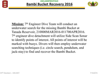 CPT Davidson – 448-2501 7/18/2016
UNCLASSIFIED//FOUO
Bambi Bucket Recovery 2016
Mission: 7th Engineer Dive Team will conduct an
underwater search for the missing Bambi Bucket at
Tanada Reservoir, 210800MAR2016-011700APR2016.
7th engineer dive detachment will utilize Side Scan Sonar
to identify points of interest. All points of interest will be
marked with buoys. Divers will then employ underwater
searching techniques (i.e. circle search, pendulum, and
jack-stay) to find and recover the Bambi Bucket.
 