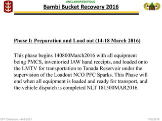 CPT Davidson – 448-2501 7/18/2016
UNCLASSIFIED//FOUO
Bambi Bucket Recovery 2016
This phase begins 140800March2016 with all equipment
being PMCS, inventoried IAW hand receipts, and loaded onto
the LMTV for transportation to Tanada Reservoir under the
supervision of the Loadout NCO PFC Sparks. This Phase will
end when all equipment is loaded and ready for transport, and
the vehicle dispatch is completed NLT 181500MAR2016.
Phase I: Preparation and Load out (14-18 March 2016)
 