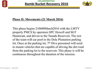 CPT Davidson – 448-2501 7/18/2016
UNCLASSIFIED//FOUO
Bambi Bucket Recovery 2016
This phase begins 210600March2016 with the LMTV
properly PMCS by operators SPC Howell and SGT
Hunnicutt, and driven to the Tanada Reservoir. The rest
of the team will car pool to the Dole Plantation parking
lot. Once at the parking lot, 7th Dive personnel will need
to mount vehicles that are capable of driving the dirt road
from the parking lot to the reservoir. This phase is will be
continuous throughout the duration of the mission.
Phase II: Movements (21 March 2016)
 