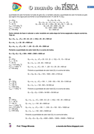 Prof. Thiago Miranda oProf. Thiago Miranda oProf. Thiago Miranda oProf. Thiago Miranda o----mundomundomundomundo----dadadada----fisica.blogspot.comfisica.blogspot.comfisica.blogspot.comfisica.blogspot.com
37
quantidade de calor fornecida na fusão do gelo (QF); e também calcular a quantidade de calor fornecida ao gelo
que agora virou água para aumentar a sua temperatura de 0 °C até 40 °C (QA).
m = 50 g
TO = - 20 °C
T = 40 °C
cgelo = 0,5 cal/g.
o
C
cágua = 1 cal/g.
o
C
LF = 80 cal/g.
QT = QG+ QF + QA
QT = mG . cG . ∆TG + mG . LF + mA . cA . ∆TA
QT = 50 . 0,5 . [0 – (- 20)] + 50 . 80 + 50 . 1 . (40 – 0)
QT = 25 . 20 + 4000 + 50 . 40
QT = 500 + 4000 + 2000
QT = 6500 cal
Outro método de fazer é calcular o calor recebido em cada etapa de forma sepjarada e depois somá-los.
Veja só:
QG = mG . cG . ∆∆∆∆TG = 50 . 0,5 . [0 – (- 20)] = 25 . 20 = 500 cal
QF = mG . LF = 50 . 80 = 4000 cal
QA = mA . cA . ∆∆∆∆TA = 50 . 1 . (40 – 0) = 50 . 40 = 2000 cal
Portanto a quantidade de calor total (QT) é a soma de todos.
QT = QG+ QF + QA = 500 + 4000 + 2000 = 6500 cal
21.
m = 20 g
TO = - 10 °C
T = 20 °C
cgelo = 0,5 cal/g.
o
C
cágua = 1 cal/g.
o
C
LF = 80 cal/g.
QG = mG . cG . ∆TG = 20 . 0,5 . [0 – (- 10)] = 10 . 10 = 100 cal
QF = mG . LF = 20 . 80 = 1600 cal
QA = mA . cA . ∆TA = 20 . 1 . (20 – 0) = 20 . 20 = 400 cal
Portanto a quantidade de calor total (QT) é a soma de todos.
QT = QG+ QF + QA = 100 + 1600 + 400 = 2100 cal
22.
m = 100 g
TO = 50 °C
T = 100 °C
LV = 540 cal/g
cágua = 1 cal/g.
o
C
QA = mA . cA . ∆TA = 100 . 1 . (100 – 50) = 100 . 50 = 5 000 cal
QV = mA . LV = 100 . 540 = 54 000 cal
Portanto a quantidade de calor total (QT) é a soma de todos.
QT = QA + QV = 5 000 + 54 000 = 59 000 cal
23.
m = 200 g
TO = - 40 °C
T = 100 °C
cágua = 1 cal/g.
o
C
cgelo = 0,5 cal/g.
o
C
LF = 80 cal/g
LV = 540 cal/g
QG = mG . cG . ∆TG = 200 . 0,5 . [0 – (- 40)] = 100 . 40 = 4000 cal
QF = mG . LF = 100 . 80 = 8000 cal
QA = mA . cA . ∆TA = 100 . 1 . (100 – 0) = 100 . 100 = 10000 cal
QV = mA . LV = 100 . 540 = 54000 cal
Portanto a quantidade de calor total (QT) é a soma de todos.
QT = QG + QF + QA + QV = 4000 + 8000 + 10000 + 54000 = 76000 cal
24.
 