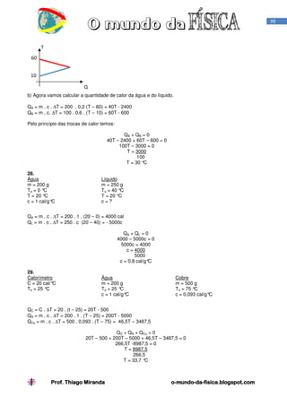 Prof. Thiago Miranda oProf. Thiago Miranda oProf. Thiago Miranda oProf. Thiago Miranda o----mundomundomundomundo----dadadada----fisica.blogspot.comfisica.blogspot.comfisica.blogspot.comfisica.blogspot.com
39
b) Agora vamos calcular a quantidade de calor da água e do líquido.
QA = m . c . ∆T = 200 . 0,2 (T – 60) = 40T - 2400
QB = m . c. ∆T = 100 . 0,6 . (T – 10) = 60T - 600
Pelo princípio das trocas de calor temos:
QA + QB = 0
40T – 2400 + 60T – 600 = 0
100T – 3000 = 0
T = 3000
100
T = 30 °C
28.
Água
m = 200 g
To = 0 °C
T = 20 °C
c = 1 cal/g°C
Líquido
m = 250 g
To = 40 °C
T = 20 °C
c = ?
QA = m . c . ∆T = 200 . 1 . (20 – 0) = 4000 cal
QL = m . c . ∆T = 250 . c (20 – 40) = - 5000c
QA + QL = 0
4000 – 5000c = 0
5000c = 4000
c = 4000
5000
c = 0,8 cal/g°C
29.
Calorímetro
C = 20 cal/°C
To = 25 °C
Água
m = 200 g
To = 25 °C
c = 1 cal/g°C
Cobre
m = 500 g
To = 75 °C
c = 0,093 cal/g°C
QC = C . ∆T = 20 . (t – 25) = 20T - 500
QA = m . c . ∆T = 200 . 1 . (T – 25) = 200T - 5000
QCu = m . c . ∆T = 500 . 0,093 . (T – 75) = 46,5T – 3487,5
QC + QA + QCu = 0
20T – 500 + 200T – 5000 + 46,5T – 3487,5 = 0
266,5T -8987,5 = 0
T = 8987,5
266,5
T = 33,7 °C
T
Q
60
10
 
