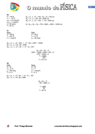 Prof. Thiago Miranda oProf. Thiago Miranda oProf. Thiago Miranda oProf. Thiago Miranda o----mundomundomundomundo----dadadada----fisica.blogspot.comfisica.blogspot.comfisica.blogspot.comfisica.blogspot.com
40
30.
m = 100 g
To = - 15 °C
cgelo = 0,5 cal/g°C
cágua = 1 cal/g°C
Lf = 80 cal/g
T = 45 °C
Qg = m . c . ∆T = 100 . 0,5 . 15 = 750 cal
Qg’ = m . Lf = 100 . 80 = 8000 cal
QA = m . c . ∆T = 100 . 1 . 45 = 4500 cal
Q = Qg + Qg’ + Qa = 750 + 8000 + 4500 = 13250 cal
31.
Água
m = 250 g
To = 60 °C
c = 1 cal/g°C
Gelo
m = 25 g
To = 0 °C
LF = 80 cal/g
QA = m . c . ∆T = 250 . 1 . (T – 60) = 250T – 15000
QF = m . LF = 25 . 80 = 2000
QG’ = m . c . ∆T = 25 . 1 . (T – 0) = 25T
QA + QF + QG’ = 0
250T – 15000 + 2000 + 25T = 0
275T -13000 = 0
T = 13000
275
T = 47,3 °C
32.
Gelo
m = M
To = 0 °C
LF = 80 cal/g
T = 0 °c
Água
m = M
To = T
c = 1 cal/g°C
T = 0 °c
QA = m . c . ∆T = M . 1 . (0 - T) = - MT
QG’ = m . L = M . 80 = 80M
QA + QG’ = 0
- MT + 80M = 0
T = 80M
M
T = 80 °C
 