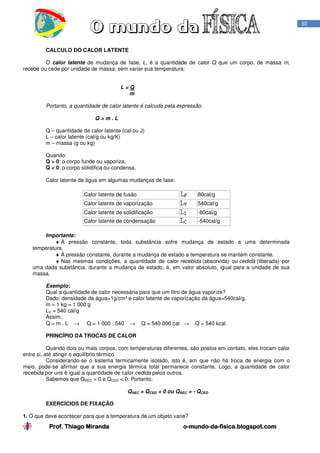 Prof. Thiago Miranda oProf. Thiago Miranda oProf. Thiago Miranda oProf. Thiago Miranda o----mundomundomundomundo----dadadada----fisica.blogspot.comfisica.blogspot.comfisica.blogspot.comfisica.blogspot.com
30
CALCULO DO CALOR LATENTE
O calor latente de mudança de fase, L, é a quantidade de calor Q que um corpo, de massa m,
recebe ou cede por unidade de massa, sem variar sua temperatura:
L = Q
m
Portanto, a quantidade de calor latente é calcuda pela expressão:
Q = m . L
Q – quantidade de calor latente (cal ou J)
L – calor latente (cal/g ou kg/K)
m – massa (g ou kg)
Quando:
Q > 0: o corpo funde ou vaporiza.
Q < 0: o corpo solidifica ou condensa.
Calor latente da água em algumas mudanças de fase:
Calor latente de fusão 80cal/g
Calor latente de vaporização 540cal/g
Calor latente de solidificação -80cal/g
Calor latente de condensação -540cal/g
Importante:
♦ À pressão constante, toda substância sofre mudança de estado a uma determinada
temperatura.
♦ À pressão constante, durante a mudança de estado a temperatura se mantém constante.
♦ Nas mesmas condições, a quantidade de calor recebida (absorvida) ou cedida (liberada) por
uma dada substância, durante a mudança de estado, é, em valor absoluto, igual para a unidade de sua
massa.
Exemplo:
Qual a quantidade de calor necessária para que um litro de água vaporize?
Dado: densidade da água=1g/cm³ e calor latente de vaporização da água=540cal/g.
m = 1 kg = 1 000 g
LV = 540 cal/g
Assim:
Q = m . L → Q = 1 000 . 540 → Q = 540 000 cal → Q = 540 kcal
PRINCÍPIO DA TROCAS DE CALOR
Quando dois ou mais corpos, com temperaturas diferentes, são postos em contato, eles trocam calor
entre si, até atingir o equilíbrio térmico
Considerando-se o sistema termicamente isolado, isto é, em que não há troca de energia com o
meio, pode-se afirmar que a sua energia térmica total permanece constante. Logo, a quantidade de calor
recebida por uns é igual a quantidade de calor cedida pelos outros.
Sabemos que QREC > 0 e QCED < 0. Portanto:
QREC + QCED = 0 ou QREC = - QCED
EXERCÍCIOS DE FIXAÇÃO
1. O que deve acontecer para que a temperatura de um objeto varie?
 