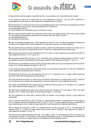Prof. Thiago Miranda oProf. Thiago Miranda oProf. Thiago Miranda oProf. Thiago Miranda o----mundomundomundomundo----dadadada----fisica.blogspot.comfisica.blogspot.comfisica.blogspot.comfisica.blogspot.com
31
2. Quando dois sistemas atingem o equilíbrio térmico, o que acontece com a transferência de energia?
3. Um corpo de massa 50 g recebe 300 cal e sua temperatura sobe de –10°C até 20°C. Determine a
capacidade térmica do corpo e o calor específico da substância que o constitui.
04. Fornecendo a um corpo de massa 1kg uma quantidade de calor igual a 5,0kcal a sua temperatura aumenta
de 20ºC para 60ºC, sem contudo, mudar de estado térmico. Determine:
a) sua capacidade térmica;
b) o calor especifico da substância de que é constituído o corpo.
05. A um corpo forneceram 9000 cal, aquecendo-o sem mudar o seu estado térmico. Sua massa é igual a 200g
e o calor especifico da substância de que ele é constituído vale 0,45 cal/gºC. Calcule:
a) sua capacidade térmica;
b) a elevação de temperatura.
06. Com a finalidade de determinar o calor especifico do alumínio, fez-se a seguinte experiência: aqueceu-se
um bloco de 91 g desde 20ºC a 22ºC e gastaram 40 cal de calor. Calcule o seu calor especifico.
07. Uma fonte térmica de potencia constante, fornece a cada minuto 360 calorias de calor a um corpo e em 3
minutos esse corpo sofre um aquecimento de 40 ºC. Determine a capacidade térmica desse corpo.
08. Uma peça de ferro de 50 g tem temperatura de 10
o
C. Qual é o calor necessário para aquecê-la até 80
o
C?
(calor específico do ferro: c = 0,11 cal/ g.
o
C )
09. Uma pessoa bebe 500 g de água a 10
o
C. Admitindo que a temperatura dessa pessoa é de 36
o
C, qual a
quantidade de calor que essa pessoa transfere para a água? O calor específico da água é 1 cal/ g.
o
C.
10. Determine a quantidade de calor que 200 g de água deve perder para que sua temperatura diminua de 30
o
C para 15
o
C. O calor específico da água é 1 cal/ g.
o
C.
11. Um corpo de massa 50 gramas recebe 300 calorias e sua temperatura sobe de 10
o
C até 30
o
C. Determine
o calor específico da substância que o constitui.
12. Mil gramas de glicerina, de calor específico 0,6 cal/ g.
o
C, inicialmente a 0
o
C, recebe 12000 calorias de
uma fonte. Determine a temperatura final da glicerina.
13. Uma fonte térmica fornece, em cada minuto, 20 calorias. Para produzir um aquecimento de 20
o
C para 50
o
C em 50 gramas de um líquido, são necessários 15 minutos. Determine o calor específico do líquido.
14. Calcule a quantidade de calor necessária para transformar 300 g de gelo a 0
o
C em água a 0
o
C, sabendo
que o calor latente de fusão da água é LF = 80 cal/g.
15. Determine a quantidade de calor que se deve fornecer para transformar 70 g de água a 100
o
C em vapor
de água a 100
o
C. Dado: calor latente de vaporização da água LV = 540 cal/g.
16. Uma substância de massa 200 g absorve 5000 cal durante a sua ebulição. Calcule o calor latente de
vaporização.
17. Um corpo de massa 200 g a 50
o
C, feito de um material desconhecido, é mergulhado em 50 g de água a
90
o
C. O equilíbrio térmico se estabelece a 60
o
C. Sendo 1 cal/g.
o
C o calor específico da água, e admitindo só
haver trocas de calor entre o corpo e a água, determine o calor específico do material desconhecido.
18. Um objeto de massa 80 g a 920
o
C é colocado dentro de 400 g de água a 20
o
C. A temperatura de
equilíbrio é 30
o
C, e o objeto e a água trocam calor somente entre si. Calcule o calor específico do objeto. O
calor específico da água é 1 cal/ g.
o
C.
19. O alumínio tem calor específico 0,20 cal/g.
o
C e a água 1 cal/g.
o
C. Um corpo de alumínio, de massa 10 g
e à temperatura de 80
o
C, é colocado em 10 g de água à temperatura de 20
o
C. Considerando que só há trocas
de calor entre o alumínio e a água, determine a temperatura final de equilíbrio térmico.
 
