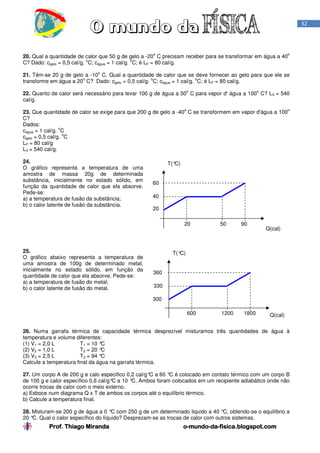 Prof. Thiago Miranda oProf. Thiago Miranda oProf. Thiago Miranda oProf. Thiago Miranda o----mundomundomundomundo----dadadada----fisica.blogspot.comfisica.blogspot.comfisica.blogspot.comfisica.blogspot.com
32
20. Qual a quantidade de calor que 50 g de gelo a -20
o
C precisam receber para se transformar em água a 40
o
C? Dado: cgelo = 0,5 cal/g.
o
C; cágua = 1 cal/g.
o
C; é LF = 80 cal/g.
21. Têm-se 20 g de gelo a -10
o
C. Qual a quantidade de calor que se deve fornecer ao gelo para que ele se
transforme em água a 20
o
C? Dado: cgelo = 0,5 cal/g.
o
C; cágua = 1 cal/g.
o
C; é LF = 80 cal/g.
22. Quanto de calor será necessário para levar 100 g de água a 50
o
C para vapor d' água a 100
o
C? LV = 540
cal/g.
23. Que quantidade de calor se exige para que 200 g de gelo a -40
o
C se transformem em vapor d'água a 100
o
C?
Dados:
cágua = 1 cal/g.
o
C
cgelo = 0,5 cal/g.
o
C
LF = 80 cal/g
LV = 540 cal/g.
24.
O gráfico representa a temperatura de uma
amostra de massa 20g de determinada
substância, inicialmente no estado sólido, em
função da quantidade de calor que ela absorve.
Pede-se:
a) a temperatura de fusão da substância;
b) o calor latente de fusão da substância.
25.
O gráfico abaixo representa a temperatura de
uma amostra de 100g de determinado metal,
inicialmente no estado sólido, em função da
quantidade de calor que ela absorve. Pede-se:
a) a temperatura de fusão do metal;
b) o calor latente de fusão do metal.
26. Numa garrafa térmica de capacidade térmica desprezível misturamos três quantidades de água à
temperatura e volume diferentes:
(1) V1 = 2,0 L T1 = 10 °C
(2) V2 = 1,0 L T2 = 20 °C
(3) V3 = 2,5 L T3 = 94 °C
Calcule a temperatura final da água na garrafa térmica.
27. Um corpo A de 200 g e calo especifico 0,2 cal/g°C a 60 °C é colocado em contato térmico com um corpo B
de 100 g e calor específico 0,6 cal/g°C a 10 °C. Ambos foram colocados em um recipiente adiabático onde não
ocorre trocas de calor com o meio externo.
a) Esboce num diagrama Q x T de ambos os corpos até o equilíbrio térmico.
b) Calcule a temperatura final.
28. Misturam-se 200 g de água a 0 °C com 250 g de um determinado liquido a 40 °C, obtendo-se o equilíbrio a
20 °C. Qual o calor específico do líquido? Desprezam-se as trocas de calor com outros sistemas.
T(°C)
Q(cal)
20 50 90
60
40
20
T(°C)
Q(cal)600 1200 1800
360
330
300
 