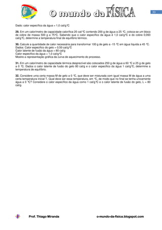 Prof. Thiago Miranda oProf. Thiago Miranda oProf. Thiago Miranda oProf. Thiago Miranda o----mundomundomundomundo----dadadada----fisica.blogspot.comfisica.blogspot.comfisica.blogspot.comfisica.blogspot.com
33
Dado: calor específico da água = 1,0 cal/g°C
29. Em um calorímetro de capacidade calorífica 20 cal/°C contendo 200 g de água a 25 °C, coloca-se um bloco
de cobre de massa 500 g a 75°C. Sabendo que o calor específico da água é 1,0 cal/g°C e do cobre 0,093
cal/g°C, determine a temperatura final de equilíbrio térmico.
30. Calcule a quantidade de calor necessária para transformar 100 g de gelo a -15 °C em água líquida a 45 °C.
Dados: Calor especifico do gelo = 0,50 cal/g°C
Calor latente de fusão da água = 80 cal/g
Calor especifico da água = 1,0 cal/g°C
Mostre a representação gráfica da curva de aquecimento do processo.
31. Em um calorímetro de capacidade térmica desprezível são colocados 250 g de água a 60 °C e 25 g de gelo
a 0 °C. Dados o calor latente de fusão do gelo 80 cal/g e o calor especifico da água 1 cal/g°C, determine a
temperatura de equilíbrio.
32. Considere uma certa massa M de gelo a 0 °C, que deve ser misturada com igual massa M de água a uma
certa temperatura inicial T. Qual deve ser essa temperatura, em °C, de modo que no final se tenha unicamente
água a 0 °C? Considere o calor específico da água como 1 cal/g°C e o calor latente de fusão do gelo, L = 80
cal/g.
 