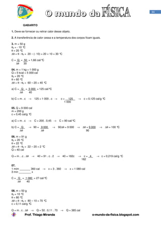 Prof. Thiago Miranda oProf. Thiago Miranda oProf. Thiago Miranda oProf. Thiago Miranda o----mundomundomundomundo----dadadada----fisica.blogspot.comfisica.blogspot.comfisica.blogspot.comfisica.blogspot.com
34
GABARITO
1. Deve-se fornecer ou retirar calor desse objeto.
2. A transferência de calor cessa e a temperatura dos corpos ficam iguais.
3. m = 50 g
θ0 = - 10 °C
θ = 20 °C
∆θ = θ - θ0 = 20 – (- 10) = 20 + 10 = 30 °C
C = Q = 50 = 1,66 cal/°C
∆θ 30
04. m = 1 kg = 1 000 g
Q = 5 kcal = 5 000 cal
θ0 = 20 °C
θ = 60 °C
∆θ = θ - θ0 = 60 – 20 = 40 °C
a) C = Q = 5 000 = 125 cal/°C
∆θ 40
b) C = m . c → 125 = 1 000 . c → c = 125 → c = 0,125 cal/g °C
1 000
05. Q = 9 000 cal
m = 200 g
c = 0,45 cal/g °C
a) C = m . c → C = 200 . 0,45 → C = 90 cal/°C
b) C = Q → 90 = 9 000 → 90∆θ = 9 000 → ∆θ = 9 000 → ∆θ = 100 °C
∆θ ∆θ 90
06. m = 91 g
θ0 = 20 °C
θ = 22 °C
∆θ = θ - θ0 = 22 – 20 = 2 °C
Q = 40 cal
Q = m . .c . ∆θ → 40 = 91 . c . 2 → 40 = 182c → c = 4 → c = 0,219 cal/g °C
182
07.
1 mim _______ 360 cal → x = 3 . 360 → x = 1 080 cal
3 min ________ x
C = Q = 1 080 = 27 cal/°C
∆θ 40
08. m = 50 g
θ0 = 10 °C
θ = 80 °C
∆θ = θ - θ0 = 80 – 10 = 70 °C
c = 0,11 cal/g °C
Q = m . c . ∆θ → Q = 50 . 0,11 . 70 → Q = 385 cal
 