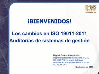 Los cambios en ISO 19011-2011
Auditorías de sistemas de gestión
Miguel García Altamirano
Integrante del comité internacional ISO TC
176- SC3 WG 16, grupo de trabajo
responsable de la elaboración de la norma
ISO 19011- 2011
Noviembre de 2011
¡BIENVENIDOS!
 