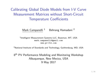 Calibrating Global Diode Models from I-V Curve
Measurement Matrices without Short-Circuit
Temperature Coeﬃcients
Mark Campanelli 1 Behrang Hamadani 2
1Intelligent Measurement Systems LLC, Bozeman, MT, USA
mark.campanelli@gmail.com
www.pv-fit.com
2National Institute of Standards and Technology, Gaithersburg, MD, USA
8th PV Performance Modeling and Monitoring Workshop
Albuquerque, New Mexico, USA
9 May 2017
1 / 16
 